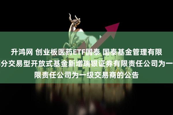 升鸿网 创业板医药ETF国泰 国泰基金管理有限公司关于旗下部分交易型开放式基金新增瑞银证券有限责任公司为一级交易商的公告