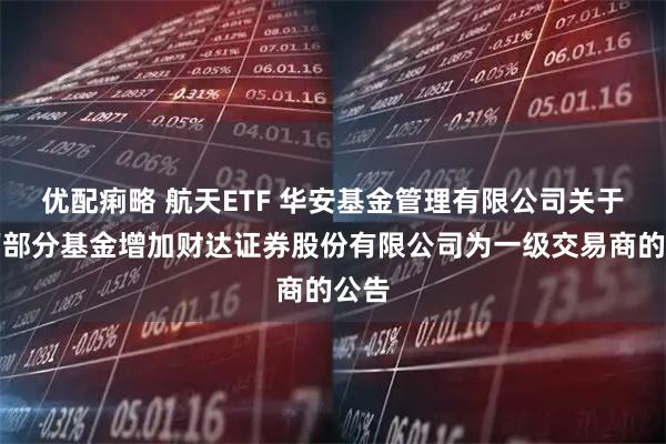 优配痢略 航天ETF 华安基金管理有限公司关于旗下部分基金增加财达证券股份有限公司为一级交易商的公告