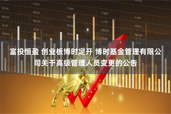 富投恒盈 创业板博时定开 博时基金管理有限公司关于高级管理人员变更的公告