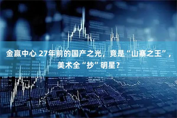 金赢中心 27年前的国产之光，竟是“山寨之王”，美术全“抄”明星？