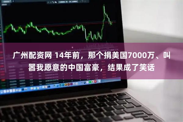 广州配资网 14年前，那个捐美国7000万、叫嚣我愿意的中国富豪，结果成了笑话
