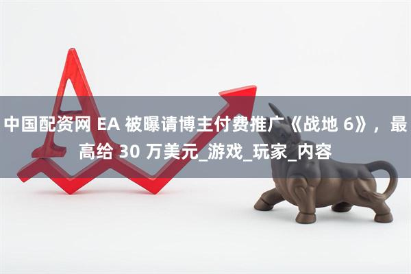 中国配资网 EA 被曝请博主付费推广《战地 6》，最高给 30 万美元_游戏_玩家_内容