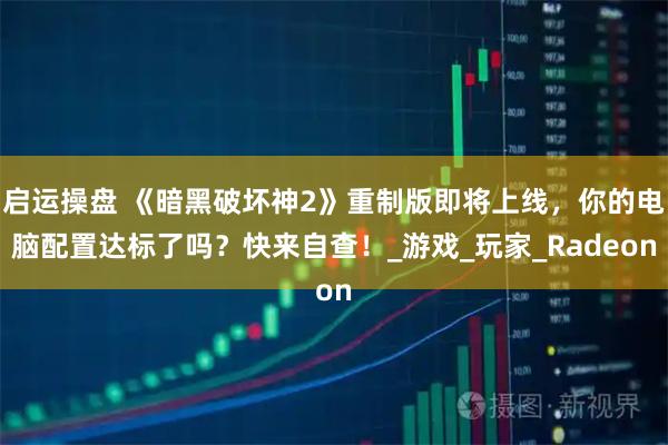 启运操盘 《暗黑破坏神2》重制版即将上线，你的电脑配置达标了吗？快来自查！_游戏_玩家_Radeon