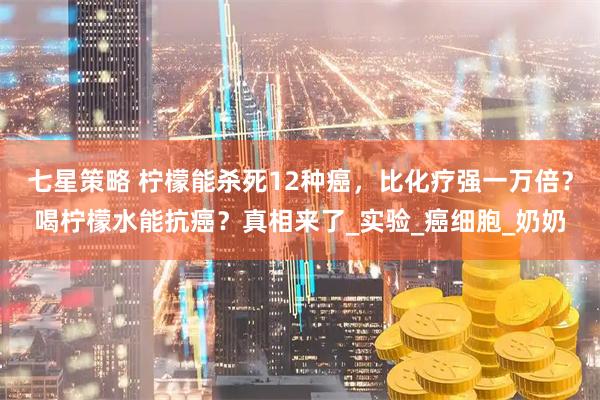 七星策略 柠檬能杀死12种癌，比化疗强一万倍？喝柠檬水能抗癌？真相来了_实验_癌细胞_奶奶