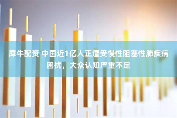 犀牛配资 中国近1亿人正遭受慢性阻塞性肺疾病困扰，大众认知严重不足