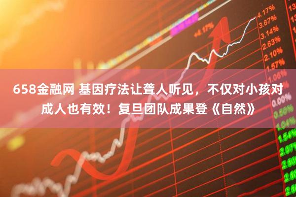 658金融网 基因疗法让聋人听见，不仅对小孩对成人也有效！复旦团队成果登《自然》