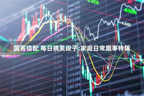 国客信配 每日搞笑段子:家庭日常趣事特辑
