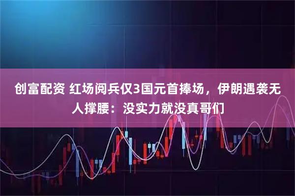 创富配资 红场阅兵仅3国元首捧场，伊朗遇袭无人撑腰：没实力就没真哥们