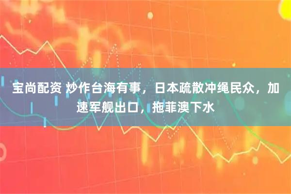 宝尚配资 炒作台海有事，日本疏散冲绳民众，加速军舰出口，拖菲澳下水