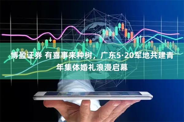 博盈证券 有喜事来种树，广东5·20军地共建青年集体婚礼浪漫启幕