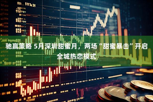 驰赢策略 5月深圳甜蜜月，两场“甜蜜暴击”开启全城热恋模式