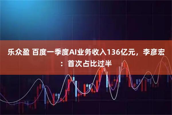 乐众盈 百度一季度AI业务收入136亿元，李彦宏：首次占比过半