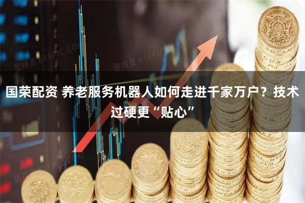 国荣配资 养老服务机器人如何走进千家万户？技术过硬更“贴心”