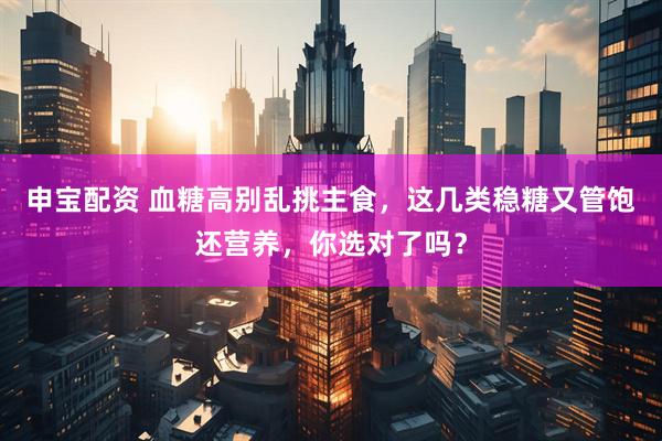 申宝配资 血糖高别乱挑主食，这几类稳糖又管饱还营养，你选对了吗？
