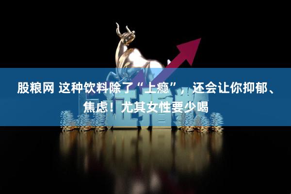 股粮网 这种饮料除了“上瘾”，还会让你抑郁、焦虑！尤其女性要少喝