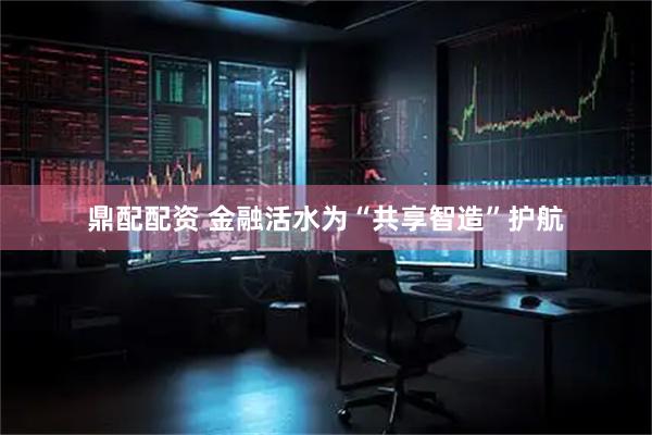 鼎配配资 金融活水为“共享智造”护航