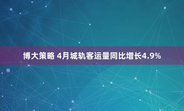 博大策略 4月城轨客运量同比增长4.9%