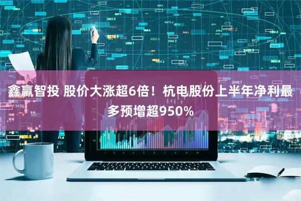 鑫赢智投 股价大涨超6倍！杭电股份上半年净利最多预增超950%