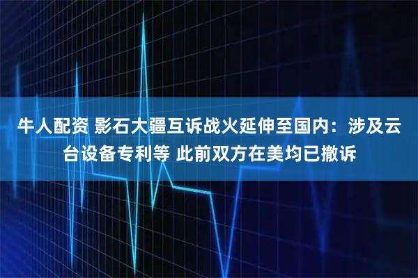 牛人配资 影石大疆互诉战火延伸至国内：涉及云台设备专利等 此前双方在美均已撤诉