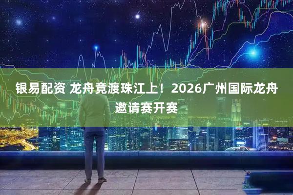银易配资 龙舟竞渡珠江上！2026广州国际龙舟邀请赛开赛
