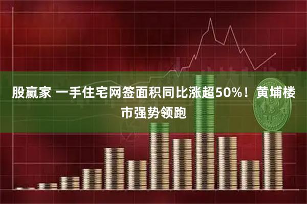 股赢家 一手住宅网签面积同比涨超50%！黄埔楼市强势领跑