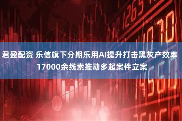 君盈配资 乐信旗下分期乐用AI提升打击黑灰产效率  17000余线索推动多起案件立案