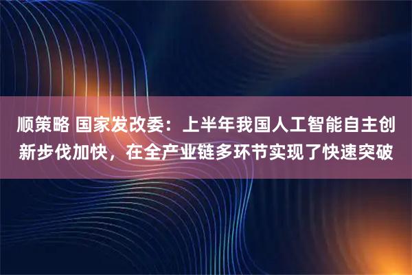 顺策略 国家发改委：上半年我国人工智能自主创新步伐加快，在全产业链多环节实现了快速突破