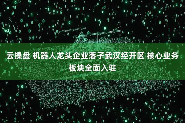 云操盘 机器人龙头企业落子武汉经开区 核心业务板块全面入驻