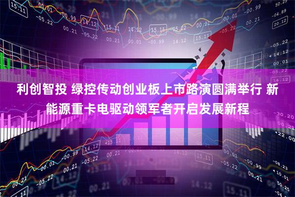 利创智投 绿控传动创业板上市路演圆满举行 新能源重卡电驱动领军者开启发展新程