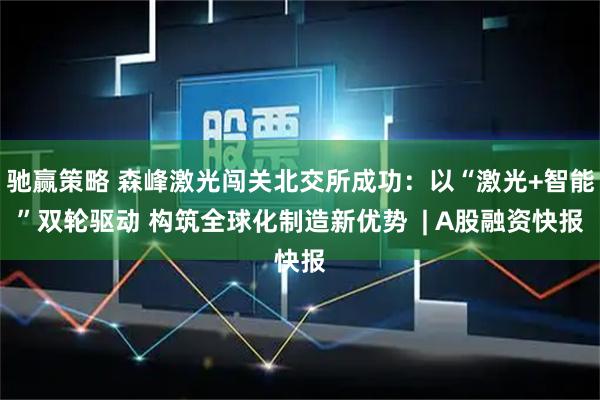 驰赢策略 森峰激光闯关北交所成功：以“激光+智能”双轮驱动 构筑全球化制造新优势  | A股融资快报