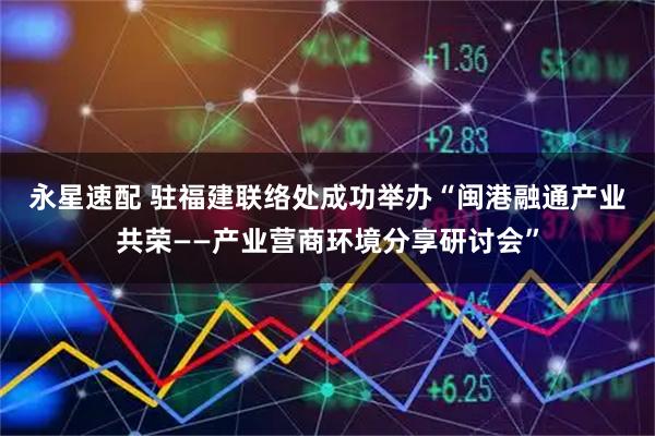 永星速配 驻福建联络处成功举办“闽港融通　产业共荣——产业营商环境分享研讨会”
