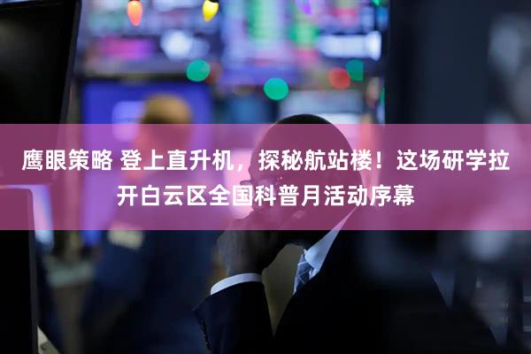 鹰眼策略 登上直升机，探秘航站楼！这场研学拉开白云区全国科普月活动序幕